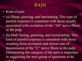 PAIN
• Kind of pain
• (a) Sharp, piercing, and lancinating: This type of
painful response is consistent with those usually
associated with excitation of the “Aδ” nerve fibers
in the pulp.
• (b) Dull, boring, gnawing, and excruciating: This
kind of painful response is consistent with those
resulting from excitation and slower rate of
transmission of the “C” nerve fibers in the pulp.
Determining the category of the pain is important
in suggesting the next group of questions to be
 