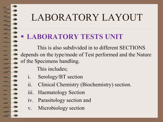 LABORATORY LAYOUT
 LABORATORY TESTS UNIT
This is also subdivided in to different SECTIONS
depends on the type/mode of Test performed and the Nature
of the Specimens handling.
This includes;
i. Serology/BT section
ii. Clinical Chemistry (Biochemistry) section.
iii. Haematology Section
iv. Parasitology section and
v. Microbiology section
 