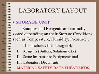 LABORATORY LAYOUT
 STORAGE UNIT
Samples and Reagents are normally
stored depending on their Storage Conditions
such as Temperature, Humidity, Pressure,…
This includes the storage of;
I. Reagents (Buffers, Solutions e.t.c)
II. Some Instruments/ Equipments and
III. Laboratory Documents
MATERIAL SAFETY DATA SHEAT(MSDS).!
 
