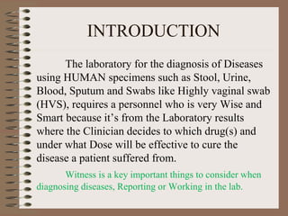 INTRODUCTION
The laboratory for the diagnosis of Diseases
using HUMAN specimens such as Stool, Urine,
Blood, Sputum and Swabs like Highly vaginal swab
(HVS), requires a personnel who is very Wise and
Smart because it’s from the Laboratory results
where the Clinician decides to which drug(s) and
under what Dose will be effective to cure the
disease a patient suffered from.
Witness is a key important things to consider when
diagnosing diseases, Reporting or Working in the lab.
 