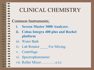 CLINICAL CHEMISTRY
Common Instruments;
i. Screen Master 3000 Analyzer.
ii. Cobas Integra 400 plus and Rochel
platform
iii. Water Bath
iv. Lab Rotator ____ For Mixing.
v. Centrifuge
vi. Spectrophotometer
vii. Roller Mixer…………e.t.c
 