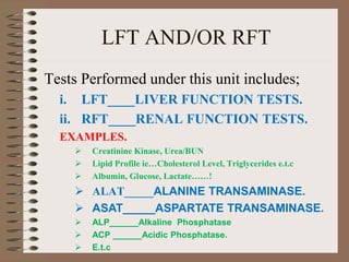 LFT AND/OR RFT
Tests Performed under this unit includes;
i. LFT____LIVER FUNCTION TESTS.
ii. RFT____RENAL FUNCTION TESTS.
EXAMPLES.
 Creatinine Kinase, Urea/BUN
 Lipid Profile ie…Cholesterol Level, Triglycerides e.t.c
 Albumin, Glucose, Lactate……!
 ALAT_____ALANINE TRANSAMINASE.
 ASAT_____ASPARTATE TRANSAMINASE.
 ALP______Alkaline Phosphatase
 ACP ______Acidic Phosphatase.
 E.t.c
 
