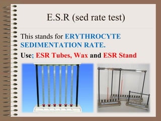 E.S.R (sed rate test)
This stands for ERYTHROCYTE
SEDIMENTATION RATE.
Use; ESR Tubes, Wax and ESR Stand
 