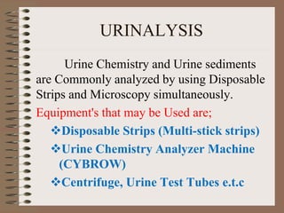 URINALYSIS
Urine Chemistry and Urine sediments
are Commonly analyzed by using Disposable
Strips and Microscopy simultaneously.
Equipment's that may be Used are;
Disposable Strips (Multi-stick strips)
Urine Chemistry Analyzer Machine
(CYBROW)
Centrifuge, Urine Test Tubes e.t.c
 