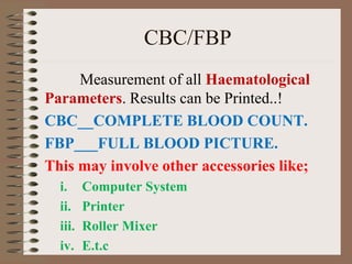 CBC/FBP
Measurement of all Haematological
Parameters. Results can be Printed..!
CBC__COMPLETE BLOOD COUNT.
FBP___FULL BLOOD PICTURE.
This may involve other accessories like;
i. Computer System
ii. Printer
iii. Roller Mixer
iv. E.t.c
 