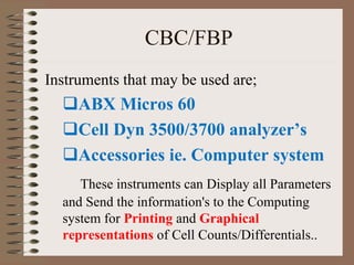 CBC/FBP
Instruments that may be used are;
ABX Micros 60
Cell Dyn 3500/3700 analyzer’s
Accessories ie. Computer system
These instruments can Display all Parameters
and Send the information's to the Computing
system for Printing and Graphical
representations of Cell Counts/Differentials..
 