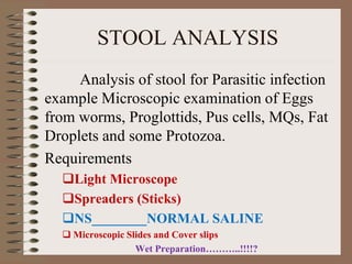 STOOL ANALYSIS
Analysis of stool for Parasitic infection
example Microscopic examination of Eggs
from worms, Proglottids, Pus cells, MQs, Fat
Droplets and some Protozoa.
Requirements
Light Microscope
Spreaders (Sticks)
NS________NORMAL SALINE
 Microscopic Slides and Cover slips
Wet Preparation………..!!!!?
 