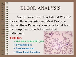 BLOOD ANALYSIS
Some parasites such as Filarial Worms/
Extracellular parasites and Most Protozoa
(Intracellular Parasites) can be detected from
the Peripheral Blood of an infected
individual.
Tests for;
 MALARIA PARASITES _(B/S)
Trypanosomes
Leischmania and
Other Blood Parasites
 