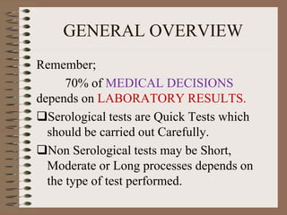 GENERAL OVERVIEW
Remember;
70% of MEDICAL DECISIONS
depends on LABORATORY RESULTS.
Serological tests are Quick Tests which
should be carried out Carefully.
Non Serological tests may be Short,
Moderate or Long processes depends on
the type of test performed.
 