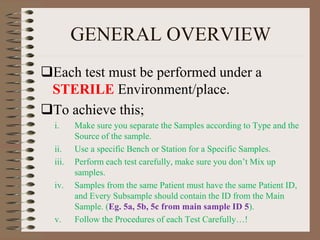 GENERAL OVERVIEW
Each test must be performed under a
STERILE Environment/place.
To achieve this;
i. Make sure you separate the Samples according to Type and the
Source of the sample.
ii. Use a specific Bench or Station for a Specific Samples.
iii. Perform each test carefully, make sure you don’t Mix up
samples.
iv. Samples from the same Patient must have the same Patient ID,
and Every Subsample should contain the ID from the Main
Sample. (Eg. 5a, 5b, 5c from main sample ID 5).
v. Follow the Procedures of each Test Carefully…!
 