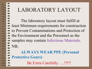 LABORATORY LAYOUT
The laboratory layout must fulfill at
least Minimum requirements for construction
to Prevent Contaminations and Protection of
the Environment and the Personnel as the
samples may contain Infectious Materials.
NB;
ALWAYS WEAR PPE (Personal
Protective Gears)
Be Extra Carefully…..!!!!!
 
