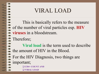 VIRAL LOAD
This is basically refers to the measure
of the number of viral particles esp. HIV
viruses in a bloodstream.
Therefore;
Viral load is the term used to describe
the amount of HIV in the Blood.
For the HIV Diagnosis, two things are
important;
 CD4+ COUNT AND
 VIRAL LOAD
 