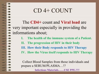 CD 4+ COUNT
The CD4+ count and Viral load are
very important especially in providing the
informations about;
I. The health of the immune system of a Patient.
II. The progression of HIV in their body
III. How their Body responds to HIV Therapy
IV. How the Virus itself responds to HIV Therapy
Collect Blood Samples from those individuals and
prepare a SERUM/PLASMA…!?
Infectious Materials……USE PPE.!!!!
 