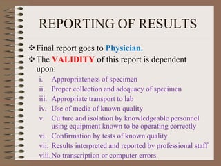 REPORTING OF RESULTS
Final report goes to Physician.
The VALIDITY of this report is dependent
upon:
i. Appropriateness of specimen
ii. Proper collection and adequacy of specimen
iii. Appropriate transport to lab
iv. Use of media of known quality
v. Culture and isolation by knowledgeable personnel
using equipment known to be operating correctly
vi. Confirmation by tests of known quality
vii. Results interpreted and reported by professional staff
viii.No transcription or computer errors
 