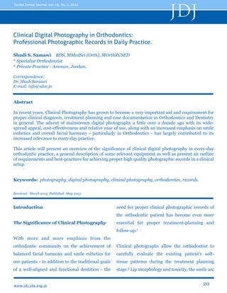 JDJ

Jordan Dental Journal, Vol. 18, No. 1, 2012

Clinical Digital Photography in Orthodontics:
Professional Photographic Records in Daily Practice.
Shadi S. Samawi BDS, MMedSci (Orth), MOrthRCSED
* Specialist Orthodontist
* Private Practice - Amman, Jordan.
Correspondence:
Dr. Shadi Samawi
E-mail: info@sdoc.jo

Abstract
In recent years, Clinical Photography has grown to become a very important aid and requirement for
proper clinical diagnosis, treatment planning and case documentation in Orthodontics and Dentistry
in general. The advent of mainstream digital photography a little over a decade ago with its widespread appeal, cost-effectiveness and relative ease of use, along with an increased emphasis on smile
esthetics and overall facial harmony - particularly in Orthodontics - has largely contributed to its
increased relevance to every-day practice.
This article will present an overview of the significance of clinical digital photography in every-day
orthodontic practice, a general description of some relevant equipment as well as present an outline
of requirements and best-practices for achieving proper high quality photographic records in a clinical
setup.
Keywords: photography, digital photography, clinical photography, orthodontics, records.
Received: March 2013, Published: May 2013

Introduction

need for proper clinical photographic records of
the orthodontic patient has become even more

The Significance of Clinical Photography

essential for proper treatment-planning and
follow-up.1

With more and more emphasis from the
orthodontic community on the achievement of

Clinical photographs allow the orthodontist to

balanced facial harmony and smile esthetics for

carefully evaluate the existing patient's soft-

our patients - in addition to the traditional goals

tissue patterns during the treatment planning

of a well-aligned and functional dentition - the

stage.2 Lip morphology and tonicity, the smile arc

www. jd j. jd a. o rg. j o

20

 