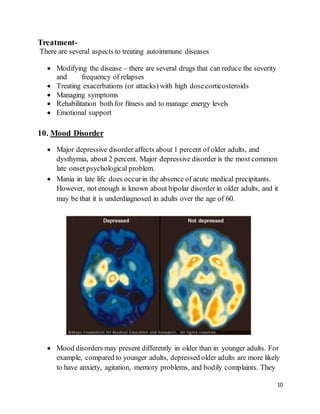 10
Treatment-
There are several aspects to treating autoimmune diseases
 Modifying the disease – there are several drugs that can reduce the severity
and frequency of relapses
 Treating exacerbations (or attacks) with high dosecorticosteroids
 Managing symptoms
 Rehabilitation both for fitness and to manage energy levels
 Emotional support
10. Mood Disorder
 Major depressive disorder affects about 1 percent of older adults, and
dysthymia, about 2 percent. Major depressive disorder is the most common
late onset psychological problem.
 Mania in late life does occurin the absence of acute medical precipitants.
However, not enough is known about bipolar disorder in older adults, and it
may be that it is underdiagnosed in adults over the age of 60.
 Mood disorders may present differently in older than in younger adults. For
example, compared to younger adults, depressed older adults are more likely
to have anxiety, agitation, memory problems, and bodily complaints. They
 