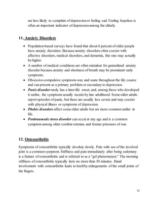 11
are less likely to complain of depressionor feeling sad. Feeling hopeless is
often an important indicator of depressionamong the elderly.
11. Anxiety Disorders
 Population-based surveys have found that about 6 percent of older people
have anxiety disorders. Because anxiety disorders often coexist with
affective disorders, medical disorders, and dementia, this rate may actually
be higher.
 A number of medical conditions are often mistaken for generalized anxiety
disorder because anxiety and shortness of breath may be prominent early
symptoms.
 Obsessive-compulsive symptoms wax and wane throughout the life course
and can present as a primary problem or secondaryto depression.
 Panicdisorder rarely has a later-life onset, and, among those who developed
it earlier, the symptoms usually recede by late adulthood. Some older adults
report episodes of panic, but these are usually less severe and may coexist
with physical illness or symptoms of depression.
 Phobic disorders affect some older adults but are more common earlier in
life.
 Posttraumaticstress disorder can occurat any age and is a common
symptom among older combatveterans and former prisoners of war.
12. Osteoarthritis
Symptoms of osteoarthritis typically develop slowly. Pain with use of the involved
joint is a common symptom. Stiffness and pain immediately after being sedentary
is a feature of osteoarthritis and is referred to as a "gel phenomenon." The morning
stiffness of osteoarthritis typically lasts no more than 30 minutes. Hand
involvement with osteoarthritis leads to knobby enlargements of the small joints of
the fingers.
 