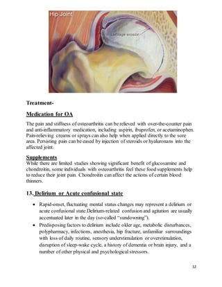 12
Treatment-
Medication for OA
The pain and stiffness of osteoarthritis can be relieved with over-the-counter pain
and anti-inflammatory medication, including aspirin, ibuprofen, or acetaminophen.
Pain-relieving creams or sprays can also help when applied directly to the sore
area. Persisting pain can be eased by injection of steroids or hyaluronans into the
affected joint.
Supplements
While there are limited studies showing significant benefit of glucosamine and
chondroitin, some individuals with osteoarthritis feel these food supplements help
to reduce their joint pain. Chondroitin can affect the actions of certain blood
thinners.
13. Delirium or Acute confusional state
 Rapid-onset, fluctuating mental status changes may represent a delirium or
acute confusional state.Delirium-related confusion and agitation are usually
accentuated later in the day (so-called “sundowning”).
 Predisposing factors to delirium include older age, metabolic disturbances,
polypharmacy, infections, anesthesia, hip fracture, unfamiliar surroundings
with loss of daily routine, sensory understimulation or overstimulation,
disruption of sleep-wake cycle, a history of dementia or brain injury, and a
number of other physical and psychological stressors.
 