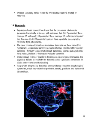 13
 Delirium generally remits when the precipitating factor is treated or
removed.
14. Dementia
 Population-based research has found that the prevalence of dementia
increases dramatically with age, with estimates that 5 to 7 percent of those
over age 65 and nearly 30 percent of those over age 85 suffer some form of
this disorder. Up to 20 percent of patients have a partially or completely
reversible form of dementia.
 The most common types of age-associated dementia are those caused by
Alzheimer’s disease and cerebrovascular pathology (most notably vascular
dementia—formerly called multi-infarct dementia). Some older adults may
have both Alzheimer’s disease and vascular dementia.
 Unlike milder forms of cognitive decline associated with normal aging, the
cognitive deficits associated with dementia cause significant impairment in
social and occupational functioning.
 People with progressive dementias often evidence coexistent psychological
symptoms, which may include depression, anxiety, paranoia, and behavioral
disturbances.
 