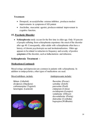 14
Treatment-
 Donepezil, an acetylcholine esterase inhibitor, produces modest
improvements in symptoms of AD patient
 Arecholine, muscarinic agonist, produces minimal improvement in
cognitive function.
15. Psychotic Disorder
 Schizophrenia rarely occurs for the first time in older age. Only 10 percent
of people suffering from schizophrenia experience the onset of the disorder
after age 40. Consequently, older adults with schizophrenia often have a
history of chronic psychotropic use and institutionalization. Older age
appears to be related to reduction in frequency and severity of positive
symptomsof the disorder, such as hallucinations and delusions.
Schizophrenia Treatment –
Medications (Continued)
Mood swings and depression are common in patients with schizophrenia. In
addition to antipsychotics, other types of medications are used.
Mood stabilizers include:
lithium (Lithobid)
divalproex (Depakote)
carbamazepine (Tegretol)
lamotrigine (Lamictal)
Antidepressants include:
fluoxetine (Prozac)
sertraline (Zoloft)
paroxetine (Paxil)
citalopram (Celexa)
escitalopram (Lexapro)
venlafaxine (Effexor)
desvenlafaxine (Pristiq)
duloxetine (Cymbalta)
bupropion(Wellbutrin)
 