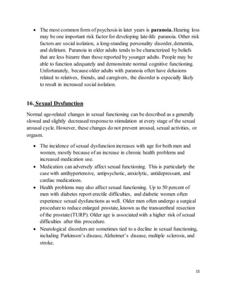 15
 The most common form of psychosis in later years is paranoia. Hearing loss
may be one important risk factor for developing late-life paranoia. Other risk
factors are social isolation, a long-standing personality disorder, dementia,
and delirium. Paranoia in older adults tends to be characterized by beliefs
that are less bizarre than those reported by younger adults. People may be
able to function adequately and demonstrate normal cognitive functioning.
Unfortunately, because older adults with paranoia often have delusions
related to relatives, friends, and caregivers, the disorder is especially likely
to result in increased social isolation.
16. Sexual Dysfunction
Normal age-related changes in sexual functioning can be described as a generally
slowed and slightly decreased responseto stimulation at every stage of the sexual
arousal cycle. However, these changes do not prevent arousal, sexual activities, or
orgasm.
 The incidence of sexual dysfunction increases with age for both men and
women, mostly because of an increase in chronic health problems and
increased medication use.
 Medication can adversely affect sexual functioning. This is particularly the
case with antihypertensive, antipsychotic, anxiolytic, antidepressant, and
cardiac medications.
 Health problems may also affect sexual functioning. Up to 50 percent of
men with diabetes report erectile difficulties, and diabetic women often
experience sexual dysfunctions as well. Older men often undergo a surgical
procedureto reduce enlarged prostate, known as the transurethral resection
of the prostate(TURP). Older age is associated with a higher risk of sexual
difficulties after this procedure.
 Neurological disorders are sometimes tied to a decline in sexual functioning,
including Parkinson’s disease, Alzheimer’s disease, multiple sclerosis, and
stroke.
 