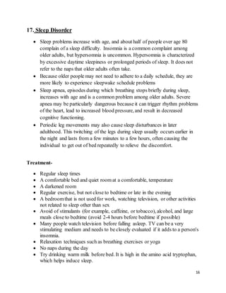 16
17. Sleep Disorder
 Sleep problems increase with age, and about half of people over age 80
complain of a sleep difficulty. Insomnia is a common complaint among
older adults, but hypersomnia is uncommon. Hypersomnia is characterized
by excessive daytime sleepiness or prolonged periods of sleep. It does not
refer to the naps that older adults often take.
 Because older people may not need to adhere to a daily schedule, they are
more likely to experience sleepwake schedule problems
 Sleep apnea, episodes during which breathing stops briefly during sleep,
increases with age and is a common problem among older adults. Severe
apnea may be particularly dangerous because it can trigger rhythm problems
of the heart, lead to increased blood pressure, and result in decreased
cognitive functioning.
 Periodic leg movements may also cause sleep disturbances in later
adulthood. This twitching of the legs during sleep usually occurs earlier in
the night and lasts from a few minutes to a few hours, often causing the
individual to get out of bed repeatedly to relieve the discomfort.
Treatment-
 Regular sleep times
 A comfortable bed and quiet room at a comfortable, temperature
 A darkened room
 Regular exercise, but not close to bedtime or late in the evening
 A bedroomthat is not used for work, watching television, or other activities
not related to sleep other than sex
 Avoid of stimulants (for example, caffeine, or tobacco), alcohol, and large
meals close to bedtime (avoid 2-4 hours before bedtime if possible)
 Many people watch television before falling asleep. TV can be a very
stimulating medium and needs to be closely evaluated if it adds to a person's
insomnia.
 Relaxation techniques such as breathing exercises or yoga
 No naps during the day
 Try drinking warm milk before bed. It is high in the amino acid tryptophan,
which helps induce sleep.
 
