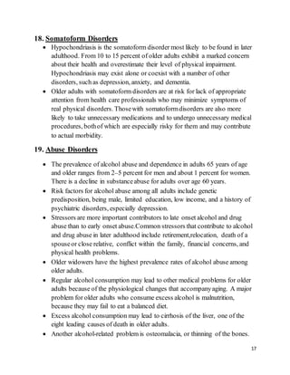 17
18. Somatoform Disorders
 Hypochondriasis is the somatoform disorder most likely to be found in later
adulthood. From 10 to 15 percent of older adults exhibit a marked concern
about their health and overestimate their level of physical impairment.
Hypochondriasis may exist alone or coexist with a number of other
disorders, such as depression, anxiety, and dementia.
 Older adults with somatoform disorders are at risk for lack of appropriate
attention from health care professionals who may minimize symptoms of
real physical disorders. Thosewith somatoformdisorders are also more
likely to take unnecessary medications and to undergo unnecessary medical
procedures, bothof which are especially risky for them and may contribute
to actual morbidity.
19. Abuse Disorders
 The prevalence of alcohol abuse and dependence in adults 65 years of age
and older ranges from 2–5 percent for men and about 1 percent for women.
There is a decline in substanceabuse for adults over age 60 years.
 Risk factors for alcohol abuse among all adults include genetic
predisposition, being male, limited education, low income, and a history of
psychiatric disorders, especially depression.
 Stressors are more important contributors to late onset alcohol and drug
abuse than to early onset abuse.Common stressors that contribute to alcohol
and drug abuse in later adulthood include retirement,relocation, death of a
spouseor close relative, conflict within the family, financial concerns, and
physical health problems.
 Older widowers have the highest prevalence rates of alcohol abuse among
older adults.
 Regular alcohol consumption may lead to other medical problems for older
adults because of the physiological changes that accompanyaging. A major
problem for older adults who consume excess alcohol is malnutrition,
because they may fail to eat a balanced diet.
 Excess alcohol consumption may lead to cirrhosis of the liver, one of the
eight leading causes of death in older adults.
 Another alcohol-related problem is osteomalacia, or thinning of the bones.
 