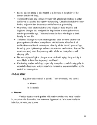 18
 Excess alcohol intake is also related to a decrease in the ability of the
stomach to absorb food.
 The most frequent and serious problem with chronic alcohol use in older
adulthood is a decline in cognitive functioning. Chronic alcohol abuse may
lead to major declines in memory and information processing.
 Over many years of alcohol abuse, the effects of these physical and
cognitive changes lead to significant impairment in most persons who
survive past middle age. The same is true for those who begin to drink
heavily in later life.
 The abuse of drugs by older adults typically takes the form of abuse of
prescription medications, tranquilizers, and sedatives. One-fourth of
medications used in this country are taken by adults over 65 years of age,
including prescription drugs and over-the-counter medications. Some of the
most commonly used drugs among older adults are tranquilizers and
sleeping pills.
 Because of physiological changes associated with aging, drug toxicity is
more likely in later than in younger adulthood.
 Combining alcohol and drugs, especially tranquilizers and sleeping pills, is
especially dangerous, as there may be a cumulative depressant effect on the
central nervous system.
20. Leg ulcer
Leg ulcer are common in elderly. There are mainly two types :
a. Venous
b. Ischaemic
a. Venous:
Venous ulcers occurin patient with varicose veins who have valvular
incompetence in deep veins, due to venous hypertension. It is associated with
infection, eczema, and edema.
 