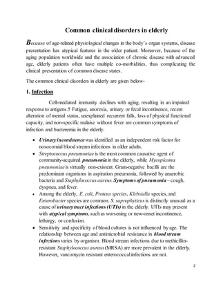 2
Common clinical disorders in elderly
Because of age-related physiological changes in the body’s organ systems, disease
presentation has atypical features in the older patient. Moreover, because of the
aging population worldwide and the association of chronic disease with advanced
age, elderly patients often have multiple co-morbidities, thus complicating the
clinical presentation of common disease states.
The common clinical disorders in elderly are given below-
1. Infection
Cell-mediated immunity declines with aging, resulting in an impaired
responseto antigens.5 Fatigue, anorexia, urinary or fecal incontinence, recent
alteration of mental status, unexplained recurrent falls, loss of physical functional
capacity, and non-specific malaise without fever are common symptoms of
infection and bacteremia in the elderly.
 Urinaryincontinence was identified as an independent risk factor for
nosocomial blood stream infections in older adults.
 Streptococcus pneumoniae is the most common causative agent of
community-acquired pneumoniain the elderly, while Mycoplasma
pneumoniaeis virtually non-existent. Gram-negative bacilli are the
predominant organisms in aspiration pneumonia, followed by anaerobic
bacteria and Staphylococcus aureus.Symptomsof pneumonia– cough,
dyspnea, and fever.
 Among the elderly, E. coli, Proteus species, Klebsiella species, and
Enterobacter species are common. S. saprophyticus is distinctly unusual as a
cause of urinarytract infections (UTIs) in the elderly. UTIs may present
with atypical symptoms, suchas worsening or new-onset incontinence,
lethargy, or confusion.
 Sensitivity and specificity of blood cultures is not influenced by age. The
relationship between age and antimicrobial resistance in blood stream
infectionsvaries by organism. Blood stream infections due to methicillin-
resistant Staphylococcus aureus (MRSA) are more prevalent in the elderly.
However, vancomycin resistant enterococcalinfections are not.
 