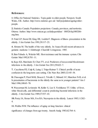 21
References:
1. Office for National Statistics. Topic guide to older people. Newport, South
Wales, UK: Author. http://www.statistics.gov.uk/ hub/population/ageing/older-
people.
2. Statistics Canada. Population projections: Canada, provinces, and territories.
Ottawa: Author. http://www.statcan.gc.ca/dailyquotidien/ 100526/dq100526b-
eng.htm.
3. Fried LP, Storer DJ, King DE, LodderF. Diagnosis of illness presentation in the
elderly. J Am Geriatr Soc 1991;39:117–23.
4. Abrams M. The health of the very elderly. In: Isaacs B (ed) recent advances in
geriatric medicine 3. Edinburgh: Churchill Livingstone; 1985.
5. Ben-Yehuda A, Weksler ME. Host resistance and the immune system. Clin
Geriatr Med 1992;8:701–11.
6. Kaye KS, Marchaim D, Chen TY, et al. Predictors of nosocomial bloodstream
infections in the elderly. J Am Geriatr Soc 2011;59:622–7.
7. Cacchione PZ, Culp K, Laing J, Tripp-Reimer T. Clinical profile of acute
confusion in the long-term care setting. Clin Nurs Res 2003;12:145–58.
8. Chassagne P, Perol M-B, Doucet J, Trivalle C, Ménard J-F, Manchon N-D, et al.
Is presentation of bacteremia in the elderly the same as in younger patients? Am J
Med 1996;100:65–70.
9. Wasserman M, Levinstein M, Keller E, Lee S. Yoshikawa TT. Utility of fever,
white blood cells, and differential count in predicting bacterial infections in the
elderly. J Am Geriatr Soc 1989;37:537–43.
10. Puxty JA, Horan MA, Fox RA. Necropsies in the elderly. Lancet 1983;1:1262–
4.
11. Wahba WM. The influence of aging on lung function: clinical
significance of changes from age twenty. Anesth Analg 1983;62:764–6.
 