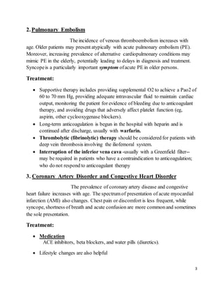 3
2.Pulmonary Embolism
The incidence of venous thromboembolism increases with
age. Older patients may present atypically with acute pulmonary embolism (PE).
Moreover, increasing prevalence of alternative cardiopulmonary conditions may
mimic PE in the elderly, potentially leading to delays in diagnosis and treatment.
Syncopeis a particularly important symptom ofacute PE in older persons.
Treatment:
 Supportive therapy includes providing supplemental O2 to achieve a Pao2 of
60 to 70 mm Hg, providing adequate intravascular fluid to maintain cardiac
output, monitoring the patient for evidence of bleeding due to anticoagulant
therapy, and avoiding drugs that adversely affect platelet function (eg,
aspirin, other cyclooxygenase blockers).
 Long-term anticoagulation is begun in the hospital with heparin and is
continued after discharge, usually with warfarin.
 Thrombolytic (fibrinolytic) therapy should be considered for patients with
deep vein thrombosis involving the iliofemoral system.
 Interruption of the inferior vena cava -usually with a Greenfield filter--
may be required in patients who have a contraindication to anticoagulation;
who do not respond to anticoagulant therapy
3. Coronary Artery Disorder and Congestive Heart Disorder
The prevalence of coronary artery disease and congestive
heart failure increases with age. The spectrum of presentation of acute myocardial
infarction (AMI) also changes. Chest pain or discomfort is less frequent, while
syncope, shortness of breath and acute confusion are more common and sometimes
the sole presentation.
Treatment:
 Medication
ACE inhibitors, beta blockers, and water pills (diuretics).
 Lifestyle changes are also helpful
 