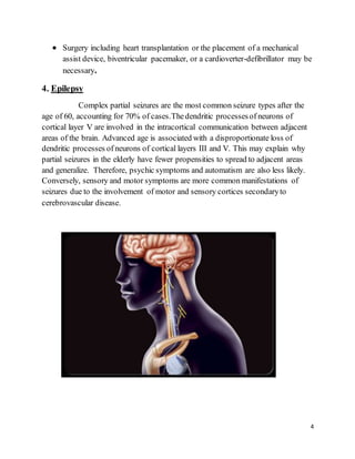 4
 Surgery including heart transplantation or the placement of a mechanical
assist device, biventricular pacemaker, or a cardioverter-defibrillator may be
necessary.
4. Epilepsy
Complex partial seizures are the most common seizure types after the
age of 60, accounting for 70% of cases.Thedendritic processesof neurons of
cortical layer V are involved in the intracortical communication between adjacent
areas of the brain. Advanced age is associated with a disproportionate loss of
dendritic processes of neurons of cortical layers III and V. This may explain why
partial seizures in the elderly have fewer propensities to spread to adjacent areas
and generalize. Therefore, psychic symptoms and automatism are also less likely.
Conversely, sensory and motor symptoms are more common manifestations of
seizures due to the involvement of motor and sensory cortices secondaryto
cerebrovascular disease.
 