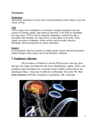 5
Treatment:
Medication
Anti-seizure medications are the most common treatment used to reduce or prevent
seizure activity.
VNS
VNS or vagus nerve stimulation is a treatment technique designed to prevent
seizures by sending regular, mild pulses of electricity to the brain by stimulating
the vagus nerve. VNS is done by surgically implanting a small device like a
pacemaker that stimulates the vagus nerve to send signals to the brain. These
signals can reduce or eliminate seizure activity and are usually placed in
individuals that respond poorly to seizure medication.
Surgery
In some patients who have partial or complex partial seizures and don'trespond to
medical therapy, brain surgery may be an alternative treatment.
5. Parkinson’s Disorder
The prevalence of Parkinson’s disease (PD) increases with age, given
that age is the single most important risk factor. Bradykinesia, rigidity, tremor, and
problems of gait and balance are commonly found in elderly people without any
neurological illness. These may be difficult to differentiate from early PD. Non-
motor symptomsof PD like constipation, incontinence, falls, orthostatic
 