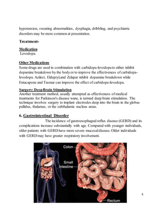 6
hypotension, sweating abnormalities, dysphagia, dribbling, and psychiatric
disorders may be more common at presentation.
Treatment-
Medication
Levodopa.
Other Medications
Some drugs are used in combination with carbidopa-levodopato either inhibit
dopamine breakdown by the bodyor to improve the effectiveness of carbidopa-
levodopa. Azilect, Eldepryl,and Zelapar inhibit dopamine breakdown while
Entacapone and Tasmar can improve the effect of carbidopa-levodopa.
Surgery: DeepBrain Stimulation
Another treatment method, usually attempted as effectiveness of medical
treatments for Parkinson's disease wane, is termed deep brain stimulation. The
technique involves surgery to implant electrodes deep into the brain in the globus
pallidus, thalamus, or the subthalamic nucleus areas.
6. Gastrointestinal Disorder
The incidence of gastroesophageal reflux disease (GERD) and its
complications increase substantially with age. Compared with younger individuals,
older patients with GERD have more severe mucosaldisease. Older individuals
with GERD may have greater respiratory involvement.
 