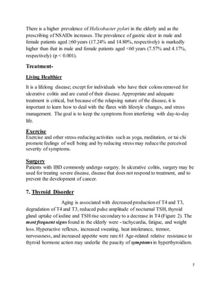 7
There is a higher prevalence of Helicobacter pylori in the elderly and as the
prescribing of NSAIDs increases. The prevalence of gastric ulcer in male and
female patients aged ≥60 years (17.24% and 14.80%, respectively) is markedly
higher than that in male and female patients aged <60 years (7.57% and 4.17%,
respectively) (p < 0.001).
Treatment-
Living Healthier
It is a lifelong disease; except for individuals who have their colons removed for
ulcerative colitis and are cured of their disease. Appropriate and adequate
treatment is critical, but because of the relapsing nature of the disease, it is
important to learn how to deal with the flares with lifestyle changes, and stress
management. The goal is to keep the symptoms from interfering with day-to-day
life.
Exercise
Exercise and other stress-reducing activities such as yoga, meditation, or tai chi
promote feelings of well being and by reducing stress may reduce the perceived
severity of symptoms.
Surgery
Patients with IBD commonly undergo surgery. In ulcerative colitis, surgery may be
used for treating severe disease, disease that does not respond to treatment, and to
prevent the development of cancer.
7. Thyroid Disorder
Aging is associated with decreased productionof T4 and T3,
degradation of T4 and T3, reduced pulse amplitude of nocturnal TSH, thyroid
gland uptake of iodine and TSH rise secondary to a decrease in T4 (Figure 2). The
most frequent signs found in the elderly were - tachycardia, fatigue, and weight
loss. Hyperactive reflexes, increased sweating, heat intolerance, tremor,
nervousness, and increased appetite were rare.61 Age-related relative resistance to
thyroid hormone action may underlie the paucity of symptomsin hyperthyroidism.
 