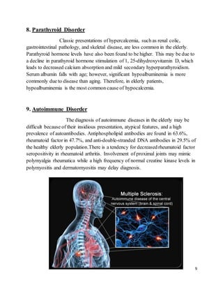 9
8. Parathyroid Disorder
Classic presentations of hypercalcemia, such as renal colic,
gastrointestinal pathology, and skeletal disease, are less common in the elderly.
Parathyroid hormone levels have also been found to be higher. This may be due to
a decline in parathyroid hormone stimulation of 1, 25-dihydroxyvitamin D, which
leads to decreased calcium absorption and mild secondary hyperparathyroidism.
Serum albumin falls with age; however, significant hypoalbuminemia is more
commonly due to disease than aging. Therefore, in elderly patients,
hypoalbuminemia is the most common cause of hypocalcemia.
9. Autoimmune Disorder
The diagnosis of autoimmune diseases in the elderly may be
difficult because of their insidious presentation, atypical features, and a high
prevalence of autoantibodies. Antiphospholipid antibodies are found in 63.6%,
rheumatoid factor in 47.7%, and anti-double-stranded DNA antibodies in 29.5% of
the healthy elderly population.There is a tendency for decreased rheumatoid factor
seropositivity in rheumatoid arthritis. Involvement of proximal joints may mimic
polymyalgia rheumatica while a high frequency of normal creatine kinase levels in
polymyositis and dermatomyositis may delay diagnosis.
 