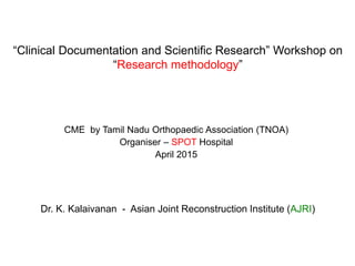 “Clinical Documentation and Scientific Research” Workshop on
“Research methodology”
CME by Tamil Nadu Orthopaedic Association (TNOA)
Organiser – SPOT Hospital
April 2015
Dr. K. Kalaivanan - Asian Joint Reconstruction Institute (AJRI)
 