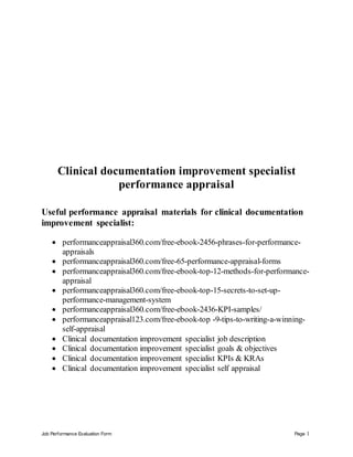 Job Performance Evaluation Form Page 1
Clinical documentation improvement specialist
performance appraisal
Useful performance appraisal materials for clinical documentation
improvement specialist:
 performanceappraisal360.com/free-ebook-2456-phrases-for-performance-
appraisals
 performanceappraisal360.com/free-65-performance-appraisal-forms
 performanceappraisal360.com/free-ebook-top-12-methods-for-performance-
appraisal
 performanceappraisal360.com/free-ebook-top-15-secrets-to-set-up-
performance-management-system
 performanceappraisal360.com/free-ebook-2436-KPI-samples/
 performanceappraisal123.com/free-ebook-top -9-tips-to-writing-a-winning-
self-appraisal
 Clinical documentation improvement specialist job description
 Clinical documentation improvement specialist goals & objectives
 Clinical documentation improvement specialist KPIs & KRAs
 Clinical documentation improvement specialist self appraisal
 