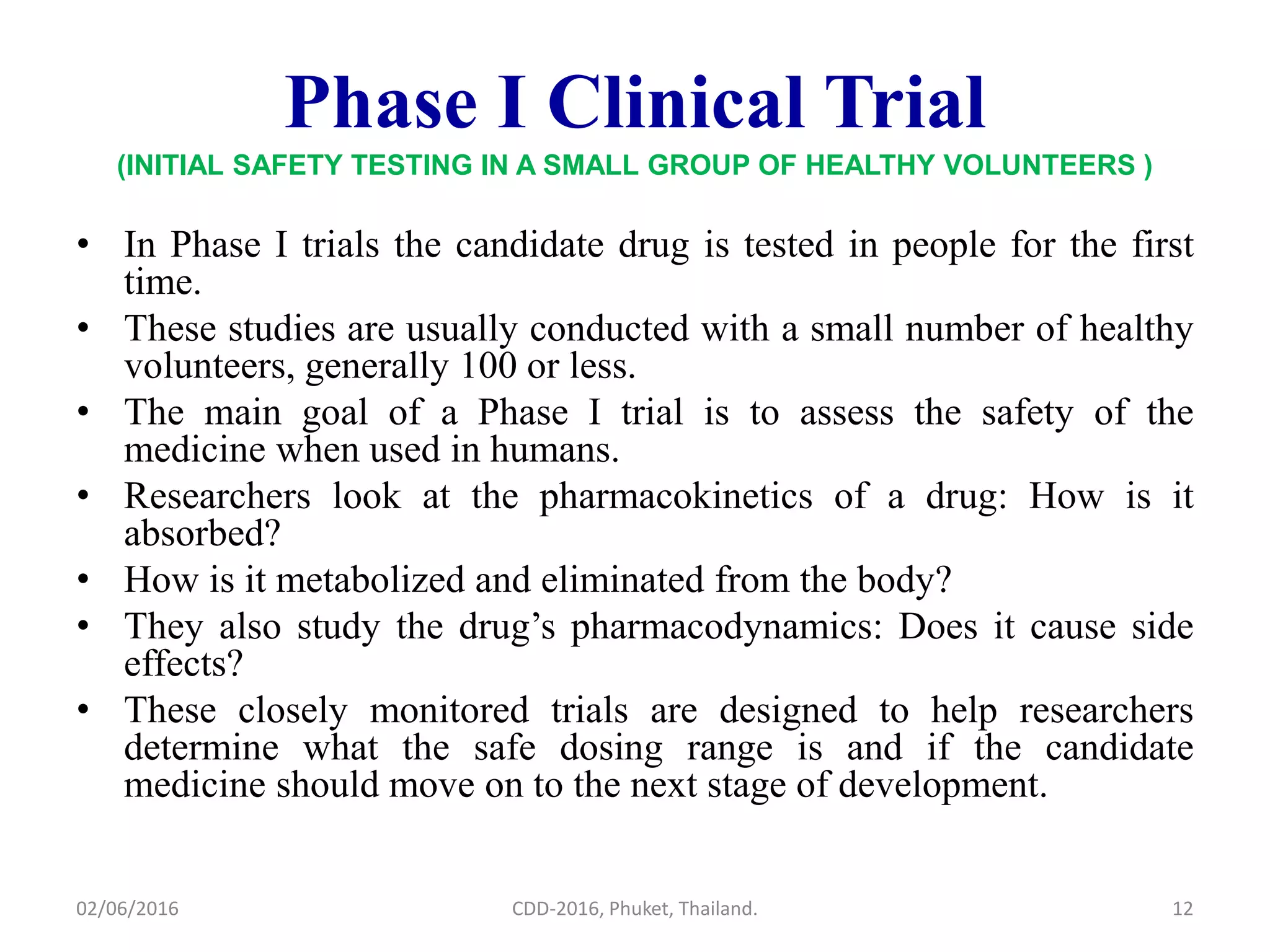 Phase I Clinical Trial
(INITIAL SAFETY TESTING IN A SMALL GROUP OF HEALTHY VOLUNTEERS )
• In Phase I trials the candidate drug is tested in people for the first
time.
• These studies are usually conducted with a small number of healthy
volunteers, generally 100 or less.
• The main goal of a Phase I trial is to assess the safety of the
medicine when used in humans.
• Researchers look at the pharmacokinetics of a drug: How is it
absorbed?
• How is it metabolized and eliminated from the body?
• They also study the drug’s pharmacodynamics: Does it cause side
effects?
• These closely monitored trials are designed to help researchers
determine what the safe dosing range is and if the candidate
medicine should move on to the next stage of development.
02/06/2016 12CDD-2016, Phuket, Thailand.
 