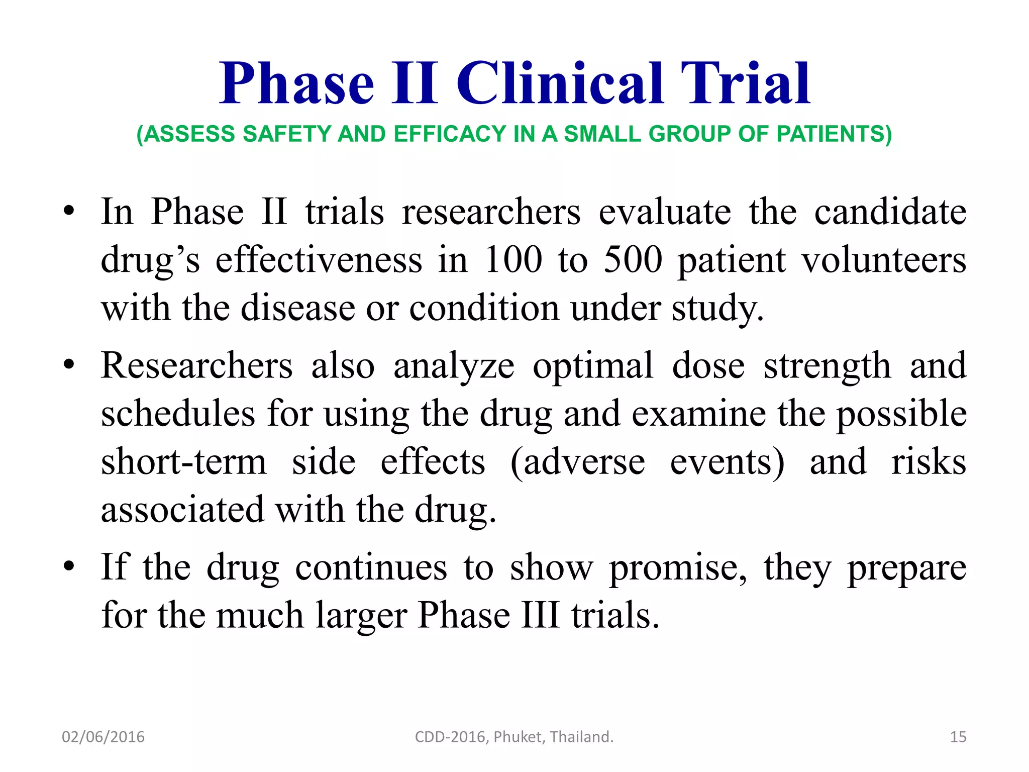 Phase II Clinical Trial
(ASSESS SAFETY AND EFFICACY IN A SMALL GROUP OF PATIENTS)
• In Phase II trials researchers evaluate the candidate
drug’s effectiveness in 100 to 500 patient volunteers
with the disease or condition under study.
• Researchers also analyze optimal dose strength and
schedules for using the drug and examine the possible
short-term side effects (adverse events) and risks
associated with the drug.
• If the drug continues to show promise, they prepare
for the much larger Phase III trials.
02/06/2016 15CDD-2016, Phuket, Thailand.
 