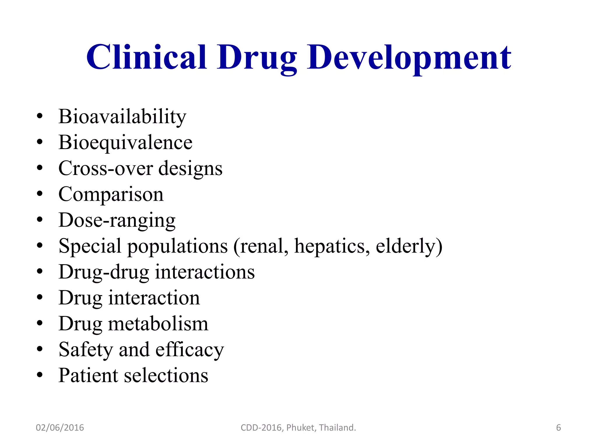 Clinical Drug Development
• Bioavailability
• Bioequivalence
• Cross-over designs
• Comparison
• Dose-ranging
• Special populations (renal, hepatics, elderly)
• Drug-drug interactions
• Drug interaction
• Drug metabolism
• Safety and efficacy
• Patient selections
02/06/2016 CDD-2016, Phuket, Thailand. 6
 