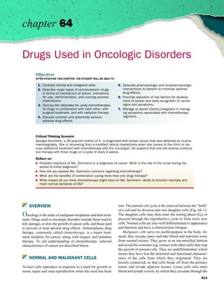 chapter 64

Drugs Used in Oncologic Disorders
         Objectives
         AFTER STUDYING THIS CHAPTER, THE STUDENT WILL BE ABLE TO:

           1. Contrast normal and malignant cells.                   5. Describe pharmacologic and nonpharmacologic
           2. Describe major types of antineoplastic drugs              interventions to prevent or minimize adverse
              in terms of mechanism of action, indications              drug effects.
              for use, administration, and nursing process           6. Promote reduction of risk factors for develop-
              implications.                                             ment of cancer and early recognition of cancer
           3. Discuss the rationales for using chemotherapeu-           signs and symptoms.
              tic drugs in combination with each other, with         7. Manage or assist clients/caregivers in manag-
              surgical treatment, and with radiation therapy.           ing symptoms associated with chemotherapy
           4. Discuss common and potentially serious                    regimens.
              adverse drug effects.



         Critical Thinking Scenario
         Georgia Sommers, a 39 year-old mother of 4, is diagnosed with breast cancer that was detected by routine
         mammography. She is recovering from a modiﬁed radical mastectomy when she comes to the clinic to dis-
         cuss additional treatment with chemotherapy with the oncologist. He explains that she will receive combina-
         tion therapy with three drugs on a cycle of every 4 weeks.

         Reﬂect on:
           Possible reactions of Ms. Sommers to a diagnosis of cancer. What is the role of the nurse during the
           period of initial diagnosis?
           How will you assess Ms. Sommers concerns regarding chemotherapy?
           What are the beneﬁts of combination (using more than one drug) therapy?
           What impact do you think chemotherapy might have on Ms. Sommers’ ability to function normally and
           meet normal demands of life?




    OVERVIEW                                                         met. The normal cell cycle is the interval between the “birth”
                                                                     of a cell and its division into two daughter cells (Fig. 64–1).
Oncology is the study of malignant neoplasms and their treat-        The daughter cells may then enter the resting phase (G0) or
ment. Drugs used in oncologic disorders include those used to        proceed through the reproductive cycle to form more new
kill, damage, or slow the growth of cancer cells, and those used     cells. Normal cells are also well differentiated in appearance
to prevent or treat adverse drug effects. Antineoplastic drug        and function and have a characteristic lifespan.
therapy, commonly called chemotherapy, is a major treat-                 Malignant cells serve no useful purpose in the body. In-
ment modality for cancer, along with surgery and radiation           stead, they occupy space and take blood and nutrients away
therapy. To aid understanding of chemotherapy, selected              from normal tissues. They grow in an uncontrolled fashion
characteristics of cancer are described below.                       and avoid the restraints (eg, contact with other cells) that stop
                                                                     the growth of normal cells. They are undifferentiated, which
                                                                     means they have lost the structural and functional character-
    NORMAL AND MALIGNANT CELLS                                       istics of the cells from which they originated. They are
                                                                     loosely connected, so that cells break off from the primary
Normal cells reproduce in response to a need for growth or           tumor and invade adjacent tissues. Loose cells also enter
tissue repair and stop reproduction when the need has been           blood and lymph vessels, by which they circulate through the
                                                                                                                                 913
 