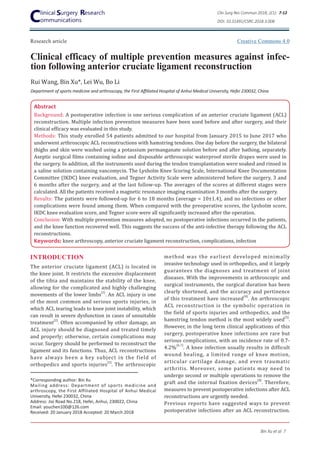 Research article
Clinical efficacy of multiple prevention measures against infec-
tion following anterior cruciate ligament reconstruction
Rui Wang, Bin Xu*, Lei Wu, Bo Li
Department of sports medicine and arthroscopy, the First Affiliated Hospital of Anhui Medical University, Hefei 230032, China
Abstract
Background: A postoperative infection is one serious complication of an anterior cruciate ligament (ACL)
reconstruction. Multiple infection prevention measures have been used before and after surgery, and their
clinical efficacy was evaluated in this study.
Methods: This study enrolled 54 patients admitted to our hospital from January 2015 to June 2017 who
underwent arthroscopic ACL reconstructions with hamstring tendons. One day before the surgery, the bilateral
thighs and skin were washed using a potassium permanganate solution before and after bathing, separately.
Aseptic surgical films containing iodine and disposable arthroscopic waterproof sterile drapes were used in
the surgery. In addition, all the instruments used during the tendon transplantation were soaked and rinsed in
a saline solution containing vancomycin. The Lysholm Knee Scoring Scale, International Knee Documentation
Committee (IKDC) knee evaluation, and Tegner Activity Scale were administered before the surgery, 3 and
6 months after the surgery, and at the last follow-up. The averages of the scores at different stages were
calculated. All the patients received a magnetic resonance imaging examination 3 months after the surgery.
Results: The patients were followed-up for 6 to 18 months (average = 10±1.4), and no infections or other
complications were found among them. When compared with the preoperative scores, the Lysholm score,
IKDC knee evaluation score, and Tegner score were all significantly increased after the operation.
Conclusion: With multiple prevention measures adopted, no postoperative infections occurred in the patients,
and the knee function recovered well. This suggests the success of the anti-infective therapy following the ACL
reconstructions.
Keywords: knee arthroscopy, anterior cruciate ligament reconstruction, complications, infection
INTRODUCTION
The anterior cruciate ligament (ACL) is located in
the knee joint. It restricts the excessive displacement
of the tibia and maintains the stability of the knee,
allowing for the complicated and highly challenging
movements of the lower limbs
[1]
. An ACL injury is one
of the most common and serious sports injuries, in
which ACL tearing leads to knee joint instability, which
can result in severe dysfunction in cases of unsuitable
treatment
[2]
. Often accompanied by other damage, an
ACL injury should be diagnosed and treated timely
and properly; otherwise, certain complications may
occur. Surgery should be performed to reconstruct the
ligament and its functions. Thus, ACL reconstructions
have always been a key subject in the field of
orthopedics and sports injuries
[3]
. The arthroscopic
*Corresponding author: Bin Xu
Mailing address: Department of sports medicine and
arthroscopy, the First Affiliated Hospital of Anhui Medical
University, Hefei 230032, China
Address: Jixi Road No.218, Hefei, Anhui, 230022, China
Email: youchen100@126.com
Received: 20 January 2018 Accepted: 20 March 2018
method was the earliest developed minimally
invasive technology used in orthopedics, and it largely
guarantees the diagnoses and treatment of joint
diseases. With the improvements in arthroscopic and
surgical instruments, the surgical duration has been
clearly shortened, and the accuracy and pertinence
of this treatment have increased
[4]
. An arthroscopic
ACL reconstruction is the symbolic operation in
the field of sports injuries and orthopedics, and the
hamstring tendon method is the most widely used
[5]
.
However, in the long term clinical applications of this
surgery, postoperative knee infections are rare but
serious complications, with an incidence rate of 0.7-
4.2%
[6.7]
. A knee infection usually results in difficult
wound healing, a limited range of knee motion,
articular cartilage damage, and even traumatic
arthritis. Moreover, some patients may need to
undergo second or multiple operations to remove the
graft and the internal fixation devices
[8]
. Therefore,
measures to prevent postoperative infections after ACL
reconstructions are urgently needed.
Previous reports have suggested ways to prevent
postoperative infections after an ACL reconstruction.
Clin Surg Res Commun 2018; 2(1): 7-12
DOI: 10.31491/CSRC.2018.3.008
Bin Xu et al 7
Creative Commons 4.0
 