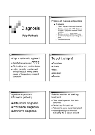 1
Diagnosis
Pulp Pathosis
Process of making a diagnosis
5 stages
1. Patient says why they have presented
2. Clinician probes with ??? – history of
problem – symptoms related to current
condition
3. Clinician performs OBJECTIVE tests
4. Correlation of Objective and Subjective
data
5. Definitive diagnosis
Adopt a systematic approach
Carefully engineered ????
Elicit critical and pertinent data
Listen carefully – picture will
emerge to give inkling of the
cause of the patients present
complaint
To put it simply!
Question
Listen
Test
Interpret
Answer
A proper approach to
information gathering
Differential diagnosis
Provisional diagnosis
Definitive diagnosis
Patients reason for seeking
treatment
Often more important than tests
performed
Dentist may find pathosis
Potential to cause current complaint
Not the pathological condition
motivating the to patient present
 