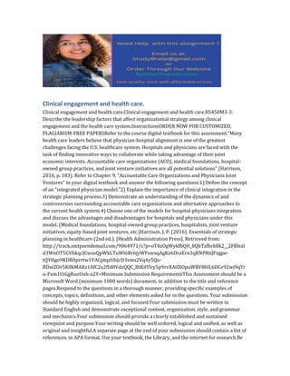 Clinical engagement and health care.
Clinical engagement and health care.Clinical engagement and health care.HS450M3-3:
Describe the leadership factors that affect organizational strategy among clinical
engagement and the health care system.InstructionsORDER NOW FOR CUSTOMIZED,
PLAGIARISM-FREE PAPERSRefer to the course digital textbook for this assessment.“Many
health care leaders believe that physician-hospital alignment is one of the greatest
challenges facing the U.S. healthcare system. Hospitals and physicians are faced with the
task of finding innovative ways to collaborate while taking advantage of their joint
economic interests. Accountable care organizations (ACO), medical foundations, hospital-
owned group practices, and joint venture initiatives are all potential solutions” (Harrison,
2016, p. 183). Refer to Chapter 9, “Accountable Care Organizations and Physicians Joint
Ventures” in your digital textbook and answer the following questions:1) Define the concept
of an “integrated physician model.”2) Explain the importance of clinical integration in the
strategic planning process.3) Demonstrate an understanding of the dynamics of and
controversies surrounding accountable care organizations and alternative approaches to
the current health system.4) Choose one of the models for hospital-physicians integration
and discuss the advantages and disadvantages for hospitals and physicians under this
model. (Medical foundations, hospital-owned group practices, hospitalists, joint venture
initiatives, equity-based joint ventures, etc.)Harrison, J. P. (2016). Essentials of strategic
planning in healthcare (2nd ed.). [Health Administration Press]. Retrieved from:
http://track.smtpsendemail.com/9064971/c?p=oT4zOgWykfbQH_8QhTzfbrk8k2__2FRfsxl
d3WnOT5GVhkqcJCwasQpWkLTuWl6Br6jyWFswxqAgKz6DraErn3qKNPRtiJFxgpe-
tQYHgo9KDR0prrtw1VACptqzUhJcD3vms2Vq4y5Qu-
RDwZOv5K0kMAKz1AfC2x2fId0VdzQQC_BtKilYlry5p9rvXAtlXOpuWBV8hlL6DCe92wj9qYr
u-Fxm1UiGgRuoUnh-a2Y=Minimum Submission RequirementsThis Assessment should be a
Microsoft Word (minimum 1000 words) document, in addition to the title and reference
pages.Respond to the questions in a thorough manner, providing specific examples of
concepts, topics, definitions, and other elements asked for in the questions. Your submission
should be highly organized, logical, and focused.Your submission must be written in
Standard English and demonstrate exceptional content, organization, style, and grammar
and mechanics.Your submission should provide a clearly established and sustained
viewpoint and purpose.Your writing should be well ordered, logical and unified, as well as
original and insightful.A separate page at the end of your submission should contain a list of
references, in APA format. Use your textbook, the Library, and the internet for research.Be
 