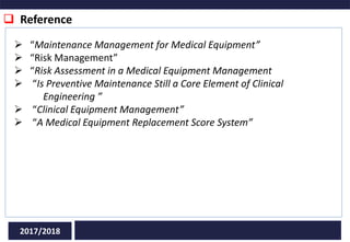  Reference
2017/2018
 “Maintenance Management for Medical Equipment”
 “Risk Management”
 “Risk Assessment in a Medical Equipment Management
 “Is Preventive Maintenance Still a Core Element of Clinical
Engineering ”
 “Clinical Equipment Management”
 “A Medical Equipment Replacement Score System”
 