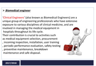 2017/2018
 Biomedical engineer
‘Clinical Engineers’ (also known as Biomedical Engineers) are a
unique group of engineering professionals who have extensive
exposure to various disciplines of clinical medicine, and are
involved in managing the medical equipment in
hospitals throughout its life cycle.
Their contribution is crucial to activities such
as medical equipment selection, procurement
, incoming inspection, installation, user training
, periodic performance evaluation, safety testing
, preventive maintenance, breakdown
maintenance and safe disposal.
 