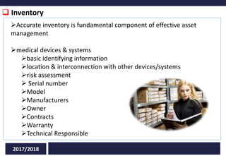 Inventory
2017/2018
Accurate inventory is fundamental component of effective asset
management
medical devices & systems
basic identifying information
location & interconnection with other devices/systems
risk assessment
 Serial number
Model
Manufacturers
Owner
Contracts
Warranty
Technical Responsible
 