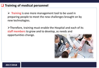  Training of medical personnel
2017/2018
 Training is one more management tool to be used in
preparing people to meet the new challenges brought on by
new technologies.
Therefore, training must enable the Hospital and each of its
staff members to grow and to develop, as needs and
opportunities change.
 