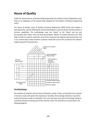 100
House of Quality
Unlike the classical House of Quality (HoQ) proposed by the Quality Function Deployment suite,
HoQ-e is an adaptation of the classical HoQ, designed for the problem of Software Engineering
and IT.
The House of Quality is part of Quality Functional Deployment (QFD) family and employs a
planning matrix, used for defining the relationship between customer desires and the product or
business capabilities. The methodology maps the “whats” to the “Hows” and can also
be cascaded, with “Hows” from one level becoming the “Whats” of a lower level and so on. QFD
helps transform customer needs (the voice of the customer) into engineering characteristics and
in our context HoQ-e helps transform customer needs (the voice of the customer) into software
engineering and IT characteristics.
The Methodology
The methods of using the classical House of Quality is simple. Firstly, one identifies the customer
or business needs and capture the importance. Secondly, the key design attributes required to
realise the business needs are identified. Then one rates how much each of the design attribute
contribute towards achieving each of the customer need. The methods are summarised in the
following diagram.
 